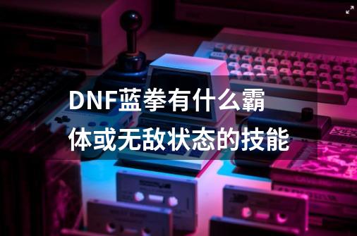 DNF蓝拳有什么霸体或无敌状态的技能-第1张-游戏资讯-智辉网络