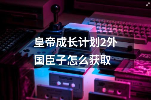 皇帝成长计划2外国臣子怎么获取-第1张-游戏资讯-智辉网络