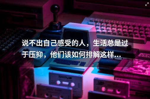 说不出自己感受的人，生活总是过于压抑，他们该如何排解这样的情绪-第1张-游戏资讯-智辉网络