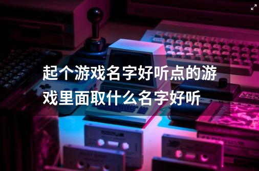 起个游戏名字好听点的游戏里面取什么名字好听-第1张-游戏资讯-智辉网络