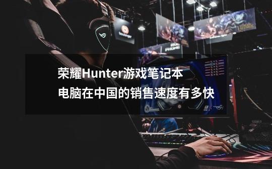 荣耀Hunter游戏笔记本电脑在中国的销售速度有多快-第1张-游戏资讯-智辉网络