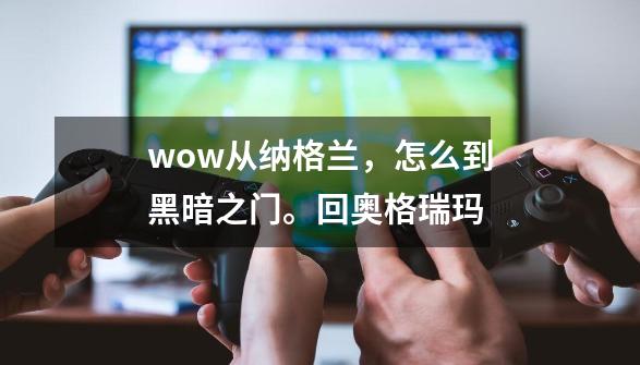 wow.从纳格兰，怎么到黑暗之门。回奥格瑞玛-第1张-游戏资讯-智辉网络