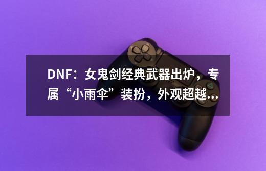 DNF：女鬼剑经典武器出炉，专属“小雨伞”装扮，外观超越幻化-第1张-游戏资讯-智辉网络