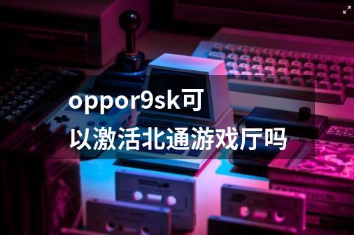 oppor9sk可以激活北通游戏厅吗-第1张-游戏资讯-智辉网络