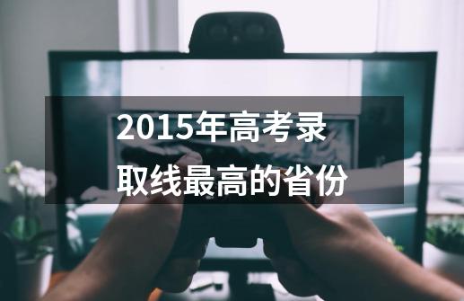 2015年高考录取线最高的省份-第1张-游戏资讯-智辉网络