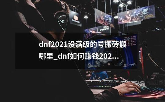 dnf2021没满级的号搬砖搬哪里_dnf如何赚钱2021-第1张-游戏资讯-智辉网络