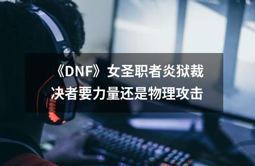 《DNF》女圣职者炎狱裁决者要力量还是物理攻击-第1张-游戏资讯-智辉网络