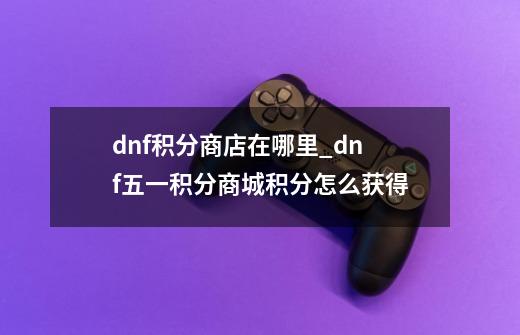 dnf积分商店在哪里_dnf五一积分商城积分怎么获得-第1张-游戏资讯-智辉网络