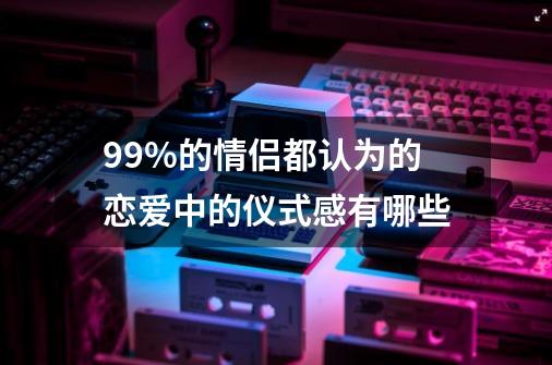 99%的情侣都认为的恋爱中的仪式感有哪些-第1张-游戏资讯-智辉网络