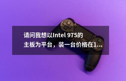 请问我想以Intel 975的主板为平台，装一台价格在10000元左右的高端游戏PC，应该怎么配啊-第1张-游戏资讯-智辉网络