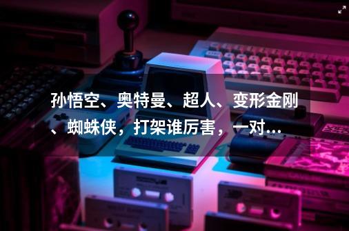 孙悟空、奥特曼、超人、变形金刚、蜘蛛侠，打架谁厉害，一对一VS-第1张-游戏资讯-智辉网络