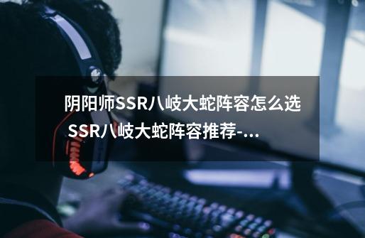 阴阳师SSR八岐大蛇阵容怎么选 SSR八岐大蛇阵容推荐-高手进阶-安族网-第1张-游戏资讯-智辉网络