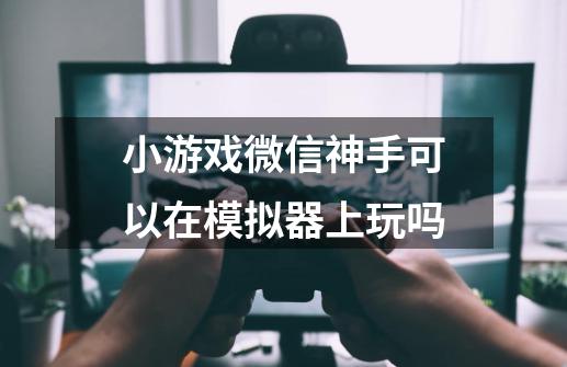 小游戏微信神手可以在模拟器上玩吗-第1张-游戏资讯-智辉网络