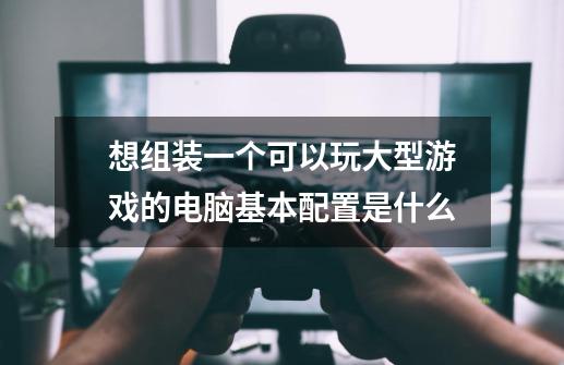 想组装一个可以玩大型游戏的电脑基本配置是什么-第1张-游戏资讯-智辉网络