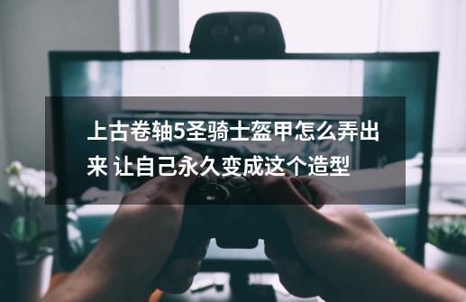 上古卷轴5圣骑士盔甲怎么弄出来 让自己永久变成这个造型-第1张-游戏资讯-智辉网络