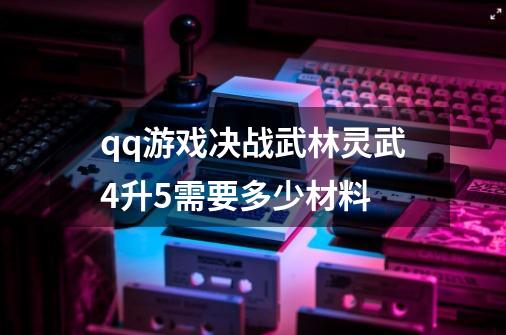 qq游戏决战武林灵武4升5需要多少材料-第1张-游戏资讯-智辉网络