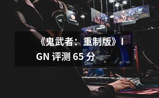 《鬼武者：重制版》IGN 评测 6.5 分-第1张-游戏资讯-智辉网络