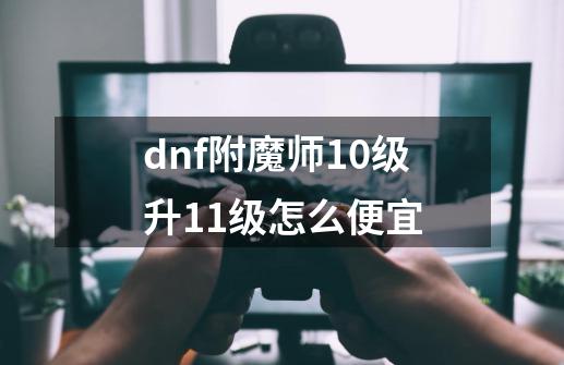 dnf附魔师10级升11级怎么便宜-第1张-游戏资讯-智辉网络