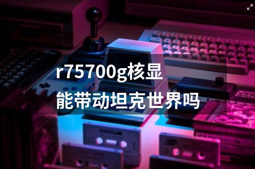 r75700g核显能带动坦克世界吗-第1张-游戏资讯-智辉网络