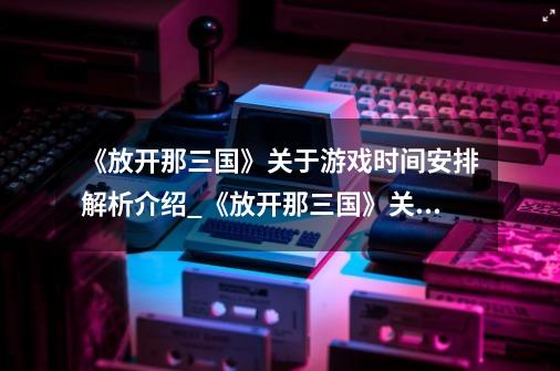 《放开那三国》关于游戏时间安排解析介绍_《放开那三国》关于游戏时间安排解析是什么-第1张-游戏资讯-智辉网络