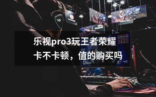 乐视pro3玩王者荣耀卡不卡顿，值的购买吗-第1张-游戏资讯-智辉网络