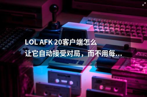 LOL AFK 2.0客户端怎么让它自动接受对局，而不用每次都点接受或拒绝-第1张-游戏资讯-智辉网络