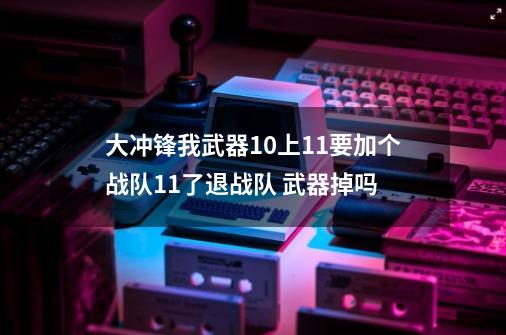 大冲锋我武器+10上11要加个战队+11了退战队 武器掉吗-第1张-游戏资讯-智辉网络