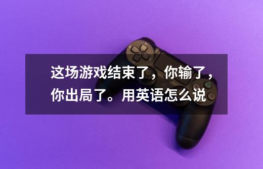 这场游戏结束了，你输了，你出局了。用英语怎么说-第1张-游戏资讯-智辉网络