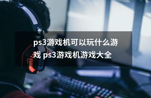 ps3游戏机可以玩什么游戏 ps3游戏机游戏大全-第1张-游戏资讯-智辉网络