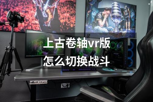 上古卷轴vr版怎么切换战斗-第1张-游戏资讯-智辉网络