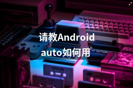 请教Android auto如何用-第1张-游戏资讯-智辉网络