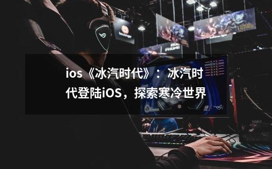 ios《冰汽时代》：冰汽时代登陆iOS，探索寒冷世界-第1张-游戏资讯-智辉网络