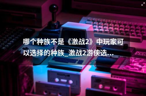 哪个种族不是《激战2》中玩家可以选择的种族_激战2游侠选什么种族好玩-第1张-游戏资讯-智辉网络