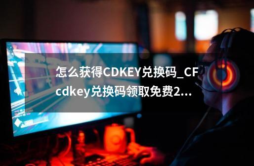 怎么获得CDKEY兑换码_CFcdkey兑换码领取免费2023-第1张-游戏资讯-智辉网络