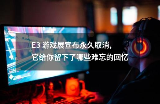 E3 游戏展宣布永久取消,它给你留下了哪些难忘的回忆-第1张-游戏资讯-智辉网络