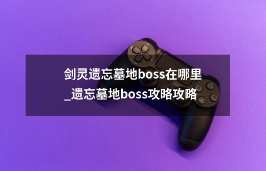 剑灵遗忘墓地boss在哪里_遗忘墓地boss攻略攻略-第1张-游戏资讯-智辉网络