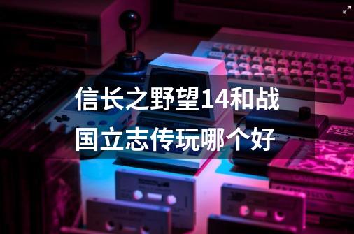 信长之野望14和战国立志传玩哪个好-第1张-游戏资讯-智辉网络