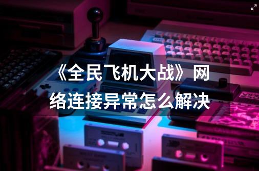 《全民飞机大战》网络连接异常怎么解决-第1张-游戏资讯-智辉网络