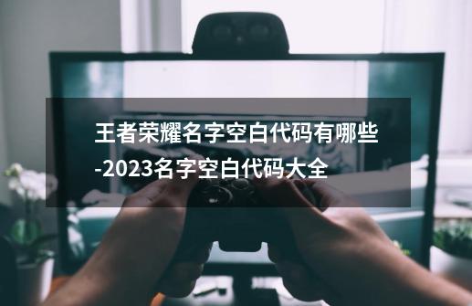 王者荣耀名字空白代码有哪些-2023名字空白代码大全-第1张-游戏资讯-智辉网络