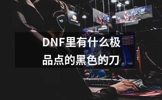 DNF里有什么极品点的黑色的刀-第1张-游戏资讯-智辉网络