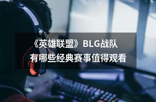 《英雄联盟》BLG战队有哪些经典赛事值得观看-第1张-游戏资讯-智辉网络