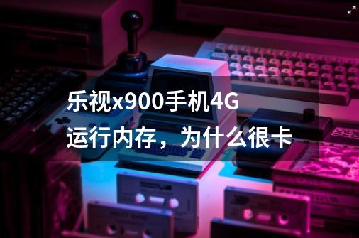 乐视x900手机4G运行内存，为什么很卡-第1张-游戏资讯-智辉网络