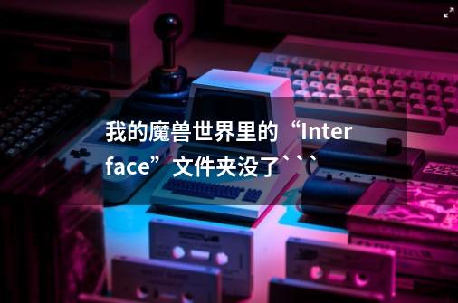 我的魔兽世界里的“Interface”文件夹没了```-第1张-游戏资讯-智辉网络