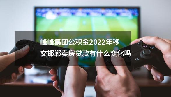 峰峰集团公积金2022年移交邯郸卖房贷款有什么变化吗-第1张-游戏资讯-智辉网络