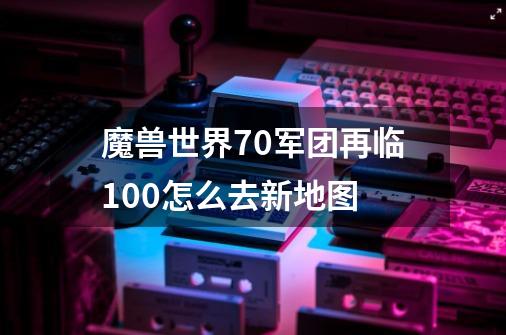 魔兽世界7.0军团再临100怎么去新地图-第1张-游戏资讯-智辉网络