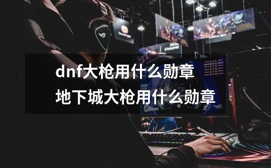 dnf大枪用什么勋章地下城大枪用什么勋章-第1张-游戏资讯-智辉网络