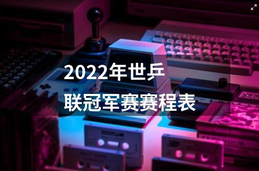 2022年世乒联冠军赛赛程表-第1张-游戏资讯-智辉网络