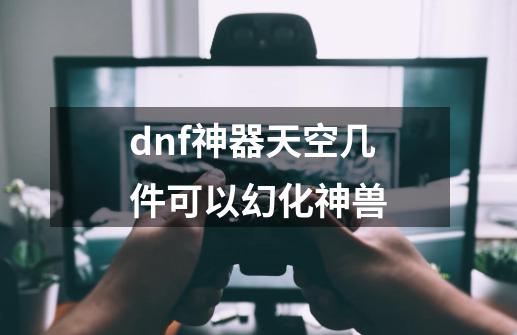 dnf神器天空几件可以幻化神兽-第1张-游戏资讯-智辉网络