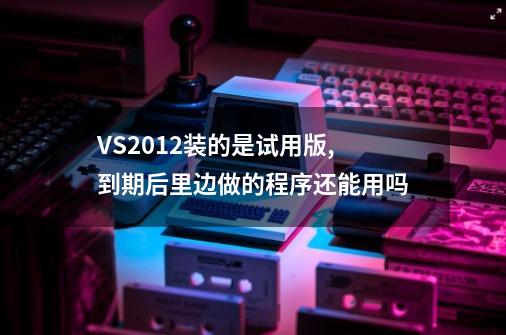 VS2012装的是试用版,到期后里边做的程序还能用吗-第1张-游戏资讯-智辉网络