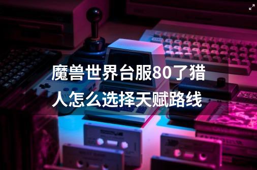 魔兽世界台服80了猎人怎么选择天赋路线-第1张-游戏资讯-智辉网络